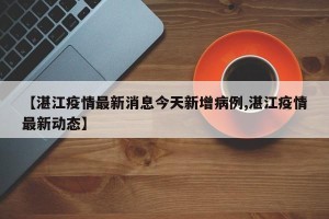 【湛江疫情最新消息今天新增病例,湛江疫情最新动态】