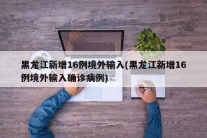 黑龙江新增16例境外输入(黑龙江新增16例境外输入确诊病例)