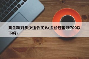 黄金跌到多少适合买入(金价还能跌700以下吗)