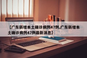 【广东新增本土确诊病例47例,广东新增本土确诊病例47例最新消息】