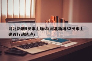 河北新增9例本土确诊(河北新增82例本土确诊行动轨迹)