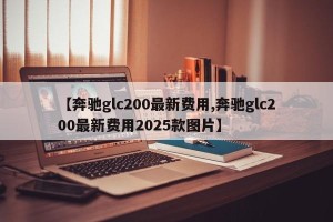 【奔驰glc200最新费用,奔驰glc200最新费用2025款图片】