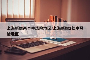 上海新增两个中风险地区/上海新增2处中风险地区