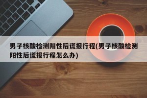 男子核酸检测阳性后谎报行程(男子核酸检测阳性后谎报行程怎么办)