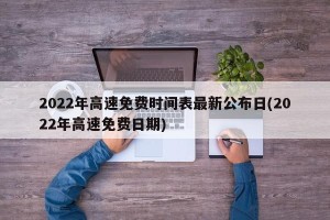 2022年高速免费时间表最新公布日(2022年高速免费日期)
