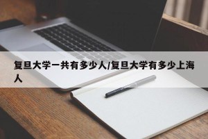 复旦大学一共有多少人/复旦大学有多少上海人