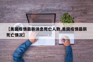 【美国疫情最新消息死亡人数,美国疫情最新死亡情况】