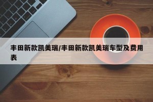 丰田新款凯美瑞/丰田新款凯美瑞车型及费用表
