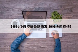 【长沙今日疫情最新情况,长沙今曰疫情】