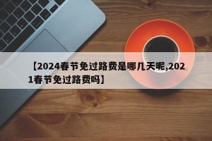 【2024春节免过路费是哪几天呢,2021春节免过路费吗】
