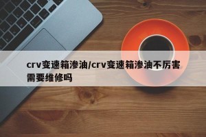crv变速箱渗油/crv变速箱渗油不厉害需要维修吗