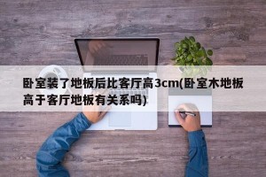 卧室装了地板后比客厅高3cm(卧室木地板高于客厅地板有关系吗)