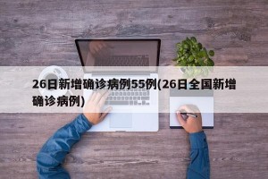 26日新增确诊病例55例(26日全国新增确诊病例)