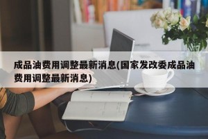 成品油费用调整最新消息(国家发改委成品油费用调整最新消息)