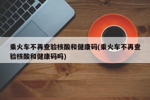 乘火车不再查验核酸和健康码(乘火车不再查验核酸和健康码吗)
