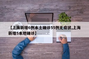 【上海新增6例本土确诊55例无症状,上海新增5本地确诊】