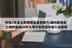 时隔2年本土新增感染者再破万/国内新增本土病例连续28天为零不包括境外输入结束吗