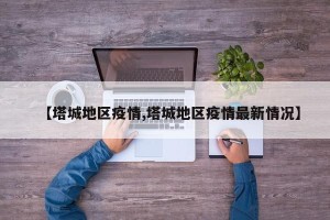 【塔城地区疫情,塔城地区疫情最新情况】