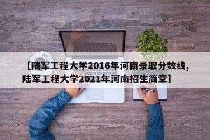 【陆军工程大学2016年河南录取分数线,陆军工程大学2021年河南招生简章】