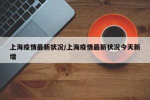 上海疫情最新状况/上海疫情最新状况今天新增