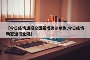 【今日疫情通报全国新增确诊病例,今日疫情动态通报全国】