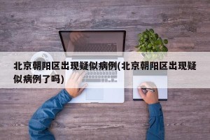 北京朝阳区出现疑似病例(北京朝阳区出现疑似病例了吗)