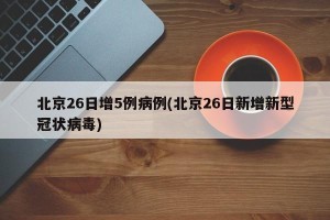 北京26日增5例病例(北京26日新增新型冠状病毒)