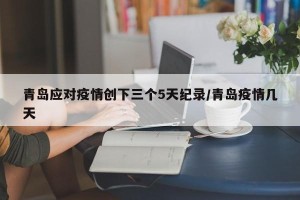 青岛应对疫情创下三个5天纪录/青岛疫情几天