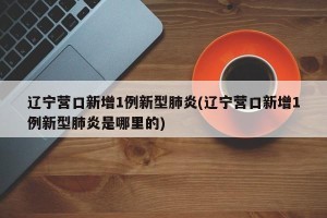 辽宁营口新增1例新型肺炎(辽宁营口新增1例新型肺炎是哪里的)