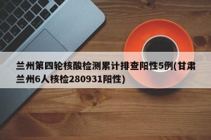 兰州第四轮核酸检测累计排查阳性5例(甘肃兰州6人核检280931阳性)
