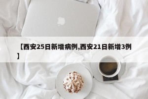 【西安25日新增病例,西安21日新增3例】