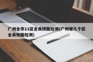 广州全市11区全员核酸检测(广州哪几个区全员核酸检测)