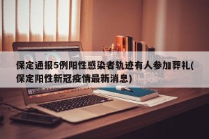 保定通报5例阳性感染者轨迹有人参加葬礼(保定阳性新冠疫情最新消息)