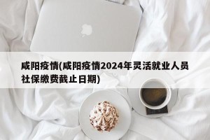 咸阳疫情(咸阳疫情2024年灵活就业人员社保缴费截止日期)