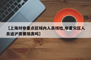 【上海对非重点区域内人员核检,非重灾区人员返沪需要隔离吗】
