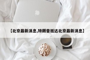 【北京最新消息,特朗普抵达北京最新消息】