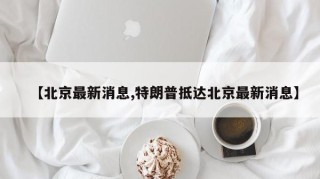 【北京最新消息,特朗普抵达北京最新消息】