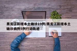 黑龙江新增本土确诊19例/黑龙江新增本土确诊病例5例行动轨迹