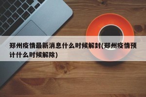 郑州疫情最新消息什么时候解封(郑州疫情预计什么时候解除)