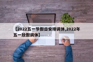 【2022五一节假日安排调休,2022年五一放假调休】
