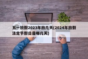五一放假2023年放几天(2024年放假法定节假日是哪几天)