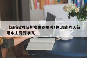 【湖南省昨日新增确诊病例1例,湖南昨天新增本土病例详情】