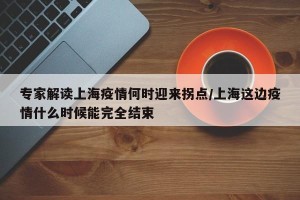 专家解读上海疫情何时迎来拐点/上海这边疫情什么时候能完全结束