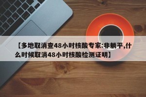 【多地取消查48小时核酸专家:非躺平,什么时候取消48小时核酸检测证明】