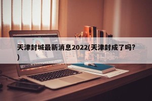 天津封城最新消息2022(天津封成了吗?)