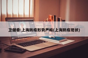 卫健委:上海防疫形势严峻(上海防疫现状)