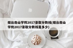 烟台南山学院2017录取分数线(烟台南山学院2017录取分数线是多少)