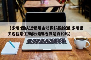 【多地:国庆返程后主动做核酸检测,多地国庆返程后主动做核酸检测是真的吗】