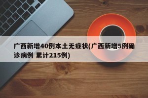 广西新增40例本土无症状(广西新增5例确诊病例 累计215例)