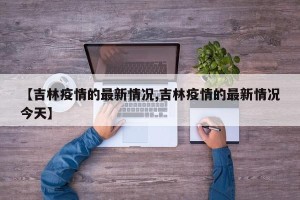 【吉林疫情的最新情况,吉林疫情的最新情况今天】